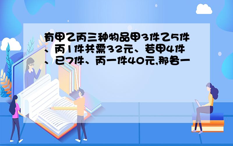 有甲乙丙三种物品甲3件乙5件、丙1件共需32元、若甲4件、已7件、丙一件40元,那各一