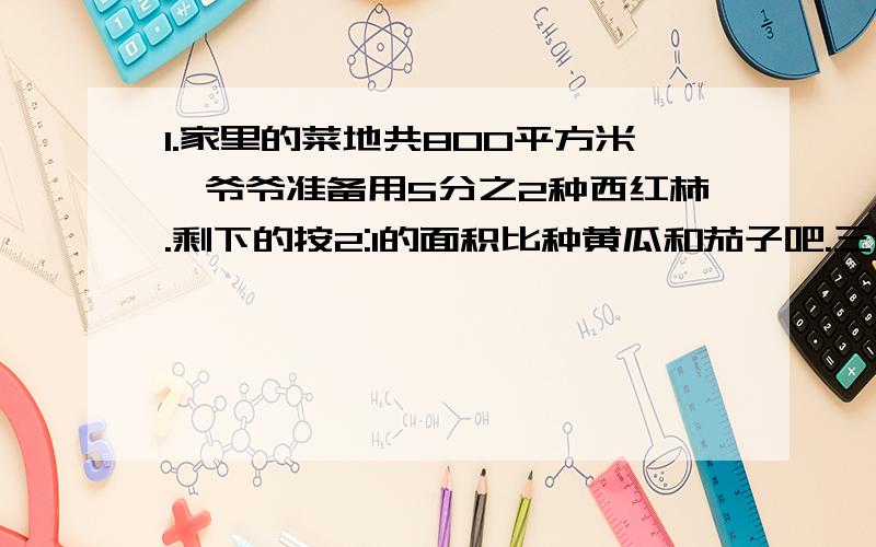 1.家里的菜地共800平方米,爷爷准备用5分之2种西红柿.剩下的按2:1的面积比种黄瓜和茄子吧.三种蔬菜的...