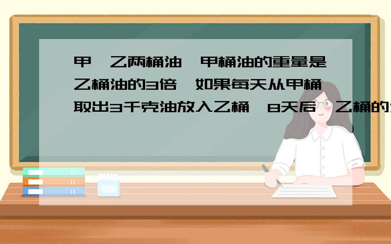 甲,乙两桶油,甲桶油的重量是乙桶油的3倍,如果每天从甲桶取出3千克油放入乙桶,8天后,乙桶的油是甲桶油的2倍,甲,乙两桶