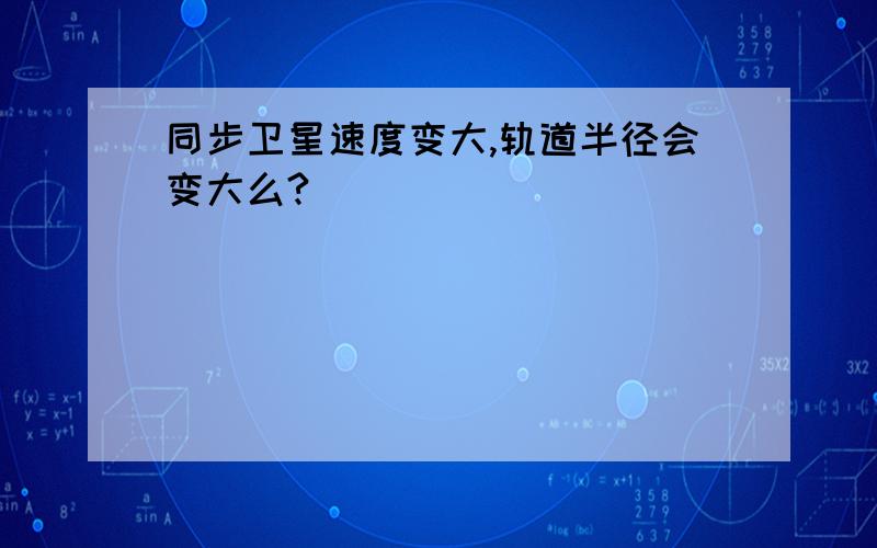 同步卫星速度变大,轨道半径会变大么?