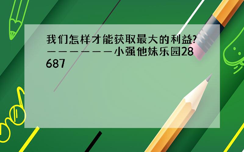 我们怎样才能获取最大的利益?——————小强他妹乐园28687