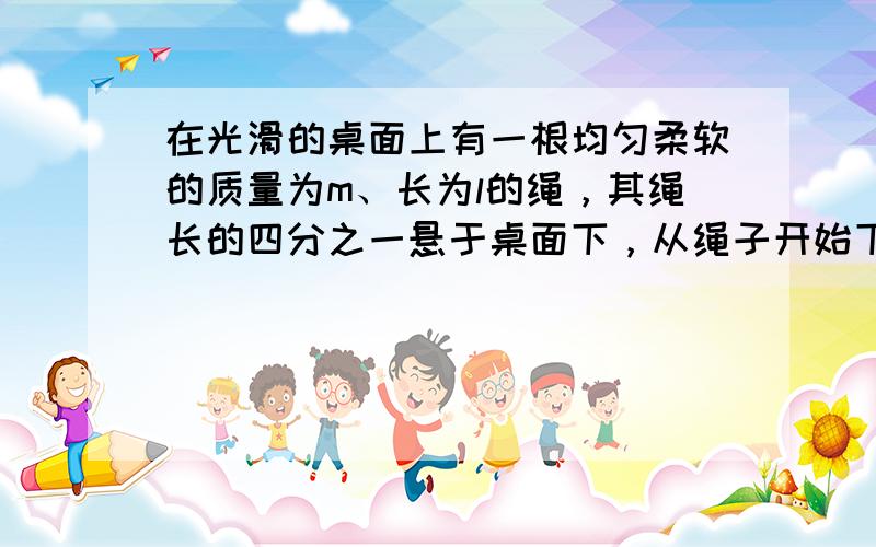 在光滑的桌面上有一根均匀柔软的质量为m、长为l的绳，其绳长的四分之一悬于桌面下，从绳子开始下滑至绳子刚好全部离开桌面的过