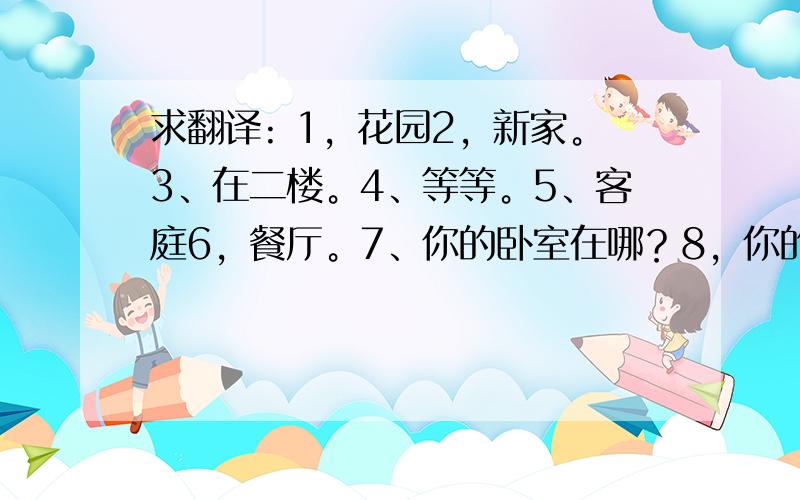 求翻译: 1，花园2，新家。3、在二楼。4、等等。5、客庭6，餐厅。7、你的卧室在哪？8，你的书房有什么。求大仙解题本人