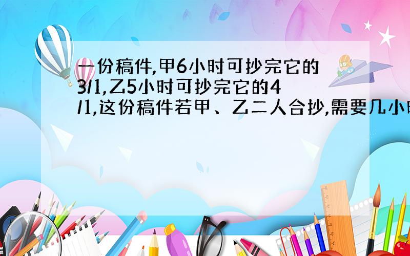 一份稿件,甲6小时可抄完它的3/1,乙5小时可抄完它的4/1,这份稿件若甲、乙二人合抄,需要几小时抄完?