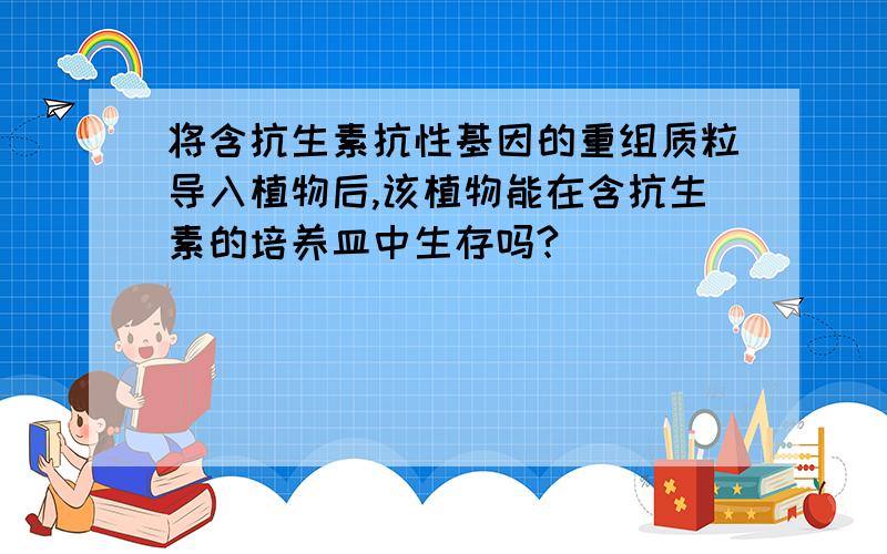 将含抗生素抗性基因的重组质粒导入植物后,该植物能在含抗生素的培养皿中生存吗?