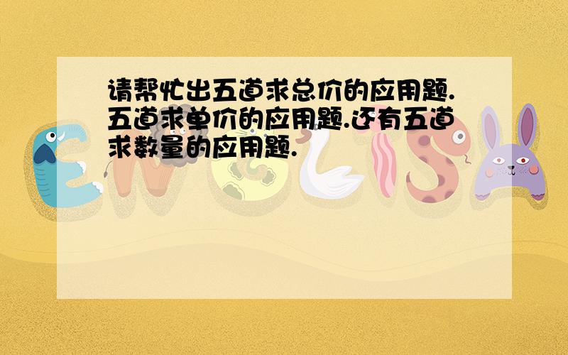 请帮忙出五道求总价的应用题.五道求单价的应用题.还有五道求数量的应用题.