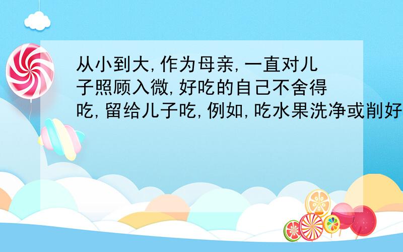 从小到大,作为母亲,一直对儿子照顾入微,好吃的自己不舍得吃,留给儿子吃,例如,吃水果洗净或削好皮送到儿子面前,吃饭将好的