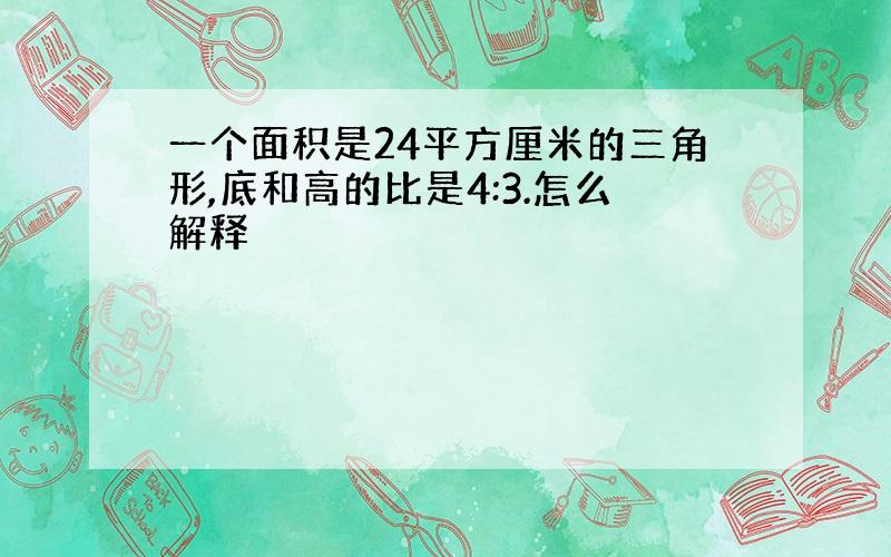 一个面积是24平方厘米的三角形,底和高的比是4:3.怎么解释