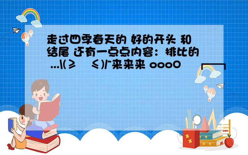 走过四季春天的 好的开头 和结尾 还有一点点内容：排比的 ...\(≥▽≤)/~来来来 oooO ↘┏━┓ ↙ Oooo