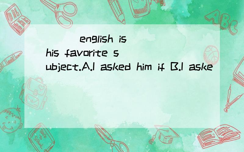 ___english is his favorite subject.A.I asked him if B.I aske