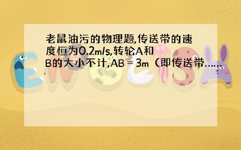 老鼠油污的物理题,传送带的速度恒为0.2m/s,转轮A和B的大小不计,AB＝3m（即传送带……