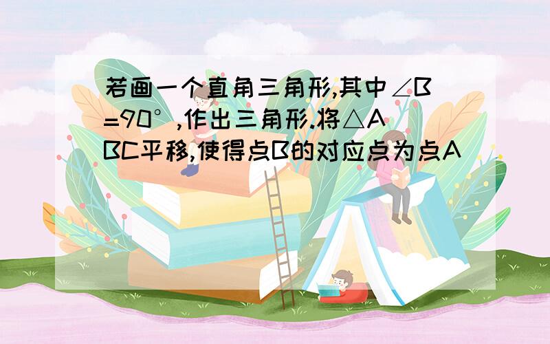 若画一个直角三角形,其中∠B=90°,作出三角形.将△ABC平移,使得点B的对应点为点A