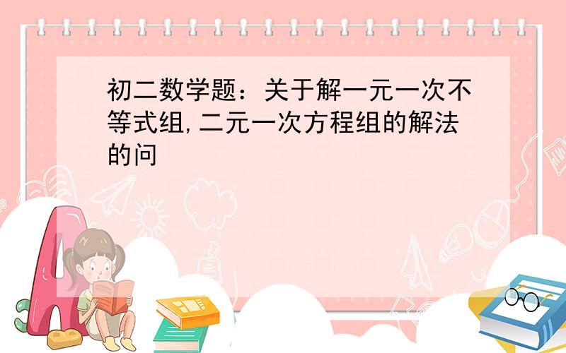 初二数学题：关于解一元一次不等式组,二元一次方程组的解法的问