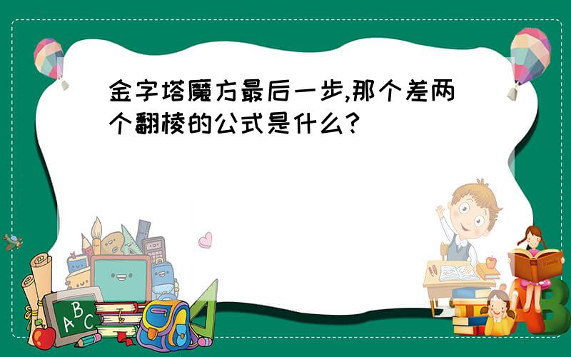 金字塔魔方最后一步,那个差两个翻棱的公式是什么?