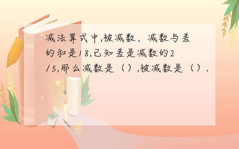 减法算式中,被减数、减数与差的和是18,已知差是减数的2/5,那么减数是（）,被减数是（）.