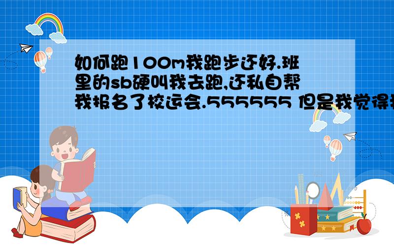 如何跑100m我跑步还好.班里的sb硬叫我去跑,还私自帮我报名了校运会.555555 但是我觉得我跑步还是不怎么样,..