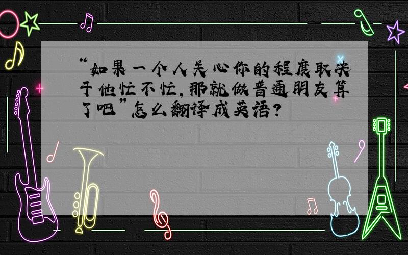 “如果一个人关心你的程度取决于他忙不忙,那就做普通朋友算了吧”怎么翻译成英语?