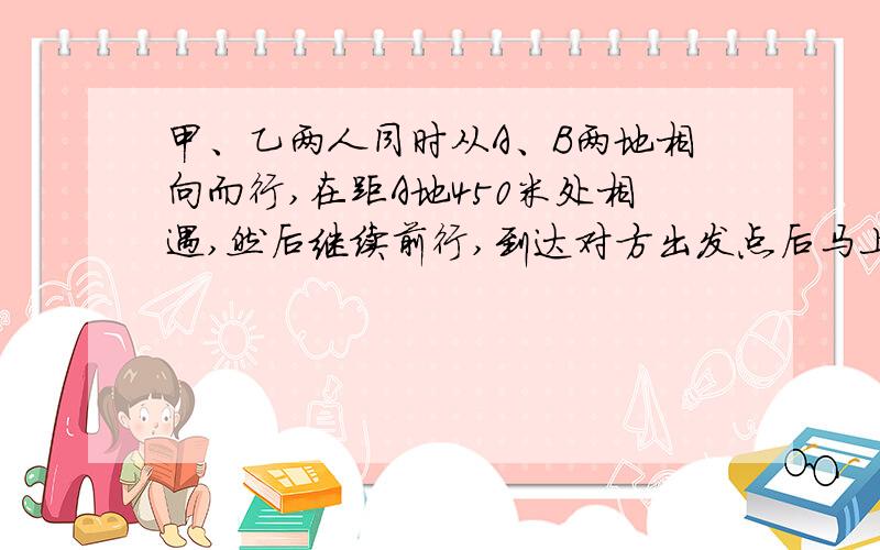 甲、乙两人同时从A、B两地相向而行,在距A地450米处相遇,然后继续前行,到达对方出发点后马上返回,