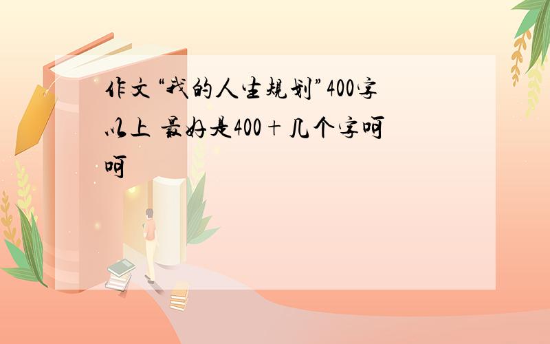 作文“我的人生规划”400字以上 最好是400+几个字呵呵