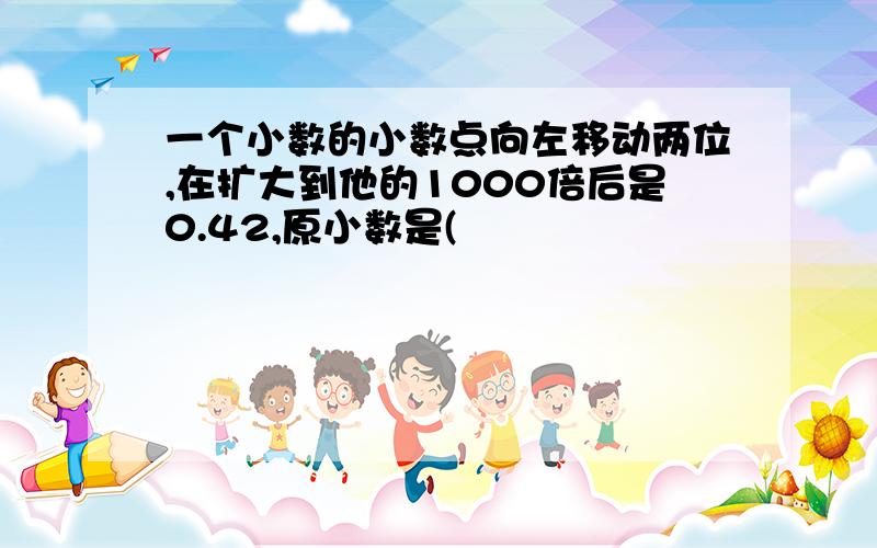 一个小数的小数点向左移动两位,在扩大到他的1000倍后是0.42,原小数是(