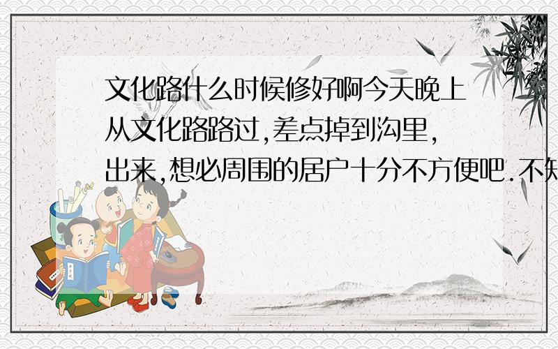 文化路什么时候修好啊今天晚上从文化路路过,差点掉到沟里,出来,想必周围的居户十分不方便吧.不知道什么时候能修好.