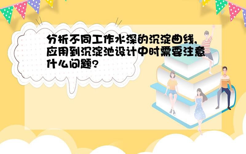 分析不同工作水深的沉淀曲线,应用到沉淀池设计中时需要注意什么问题?