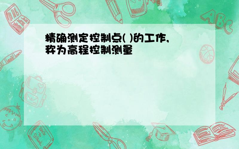 精确测定控制点( )的工作,称为高程控制测量