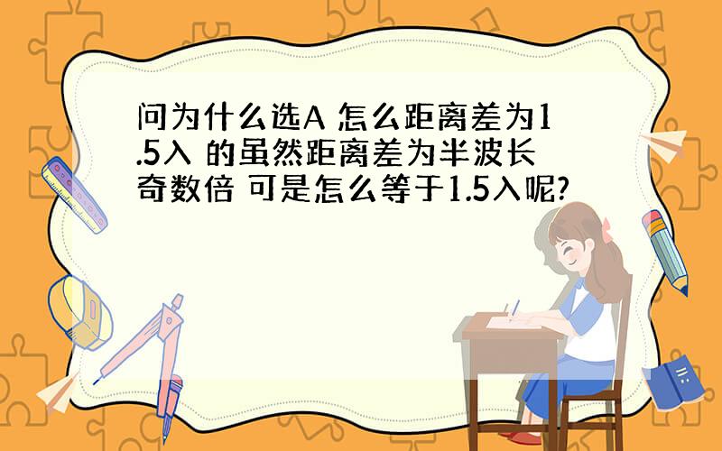 问为什么选A 怎么距离差为1.5入 的虽然距离差为半波长奇数倍 可是怎么等于1.5入呢?