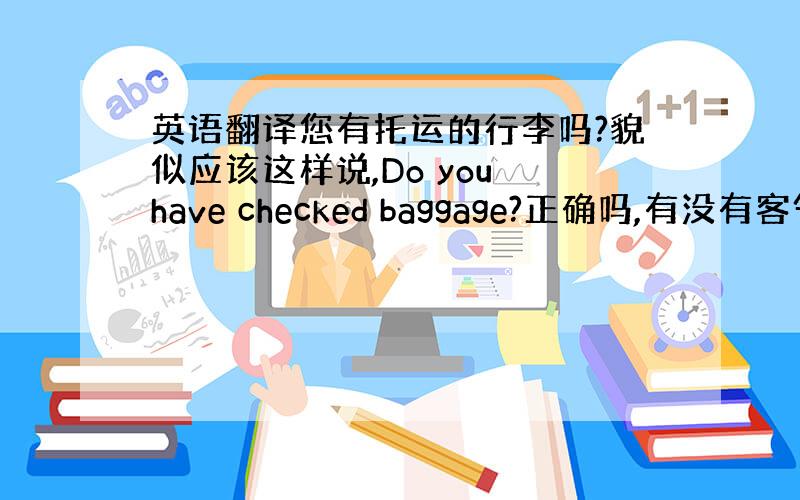 英语翻译您有托运的行李吗?貌似应该这样说,Do you have checked baggage?正确吗,有没有客气点的