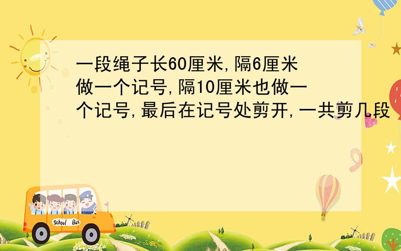 一段绳子长60厘米,隔6厘米做一个记号,隔10厘米也做一个记号,最后在记号处剪开,一共剪几段