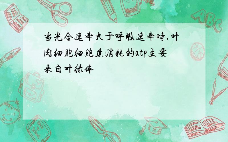 当光合速率大于呼吸速率时,叶肉细胞细胞质消耗的atp主要来自叶绿体