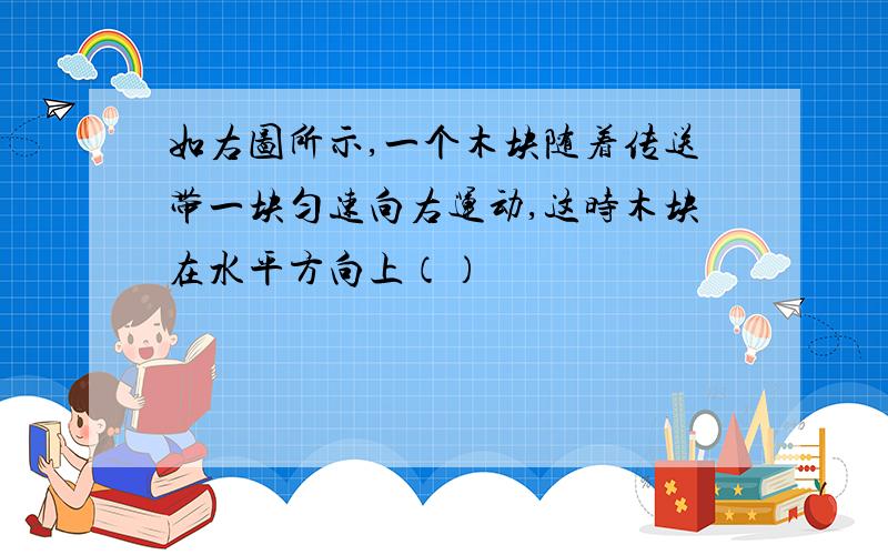 如右图所示,一个木块随着传送带一块匀速向右运动,这时木块在水平方向上（）