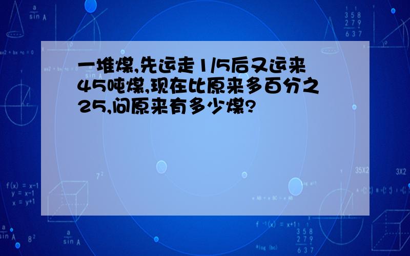 一堆煤,先运走1/5后又运来45吨煤,现在比原来多百分之25,问原来有多少煤?