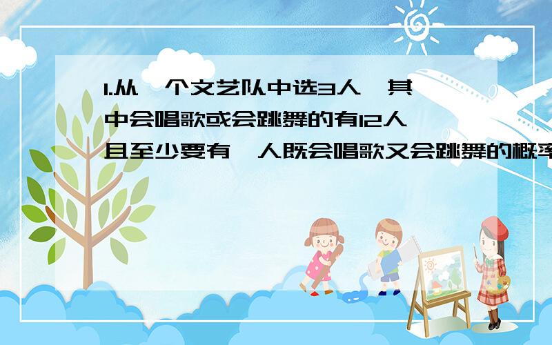 1.从一个文艺队中选3人,其中会唱歌或会跳舞的有12人,且至少要有一人既会唱歌又会跳舞的概率是16/21,问该文艺队共有