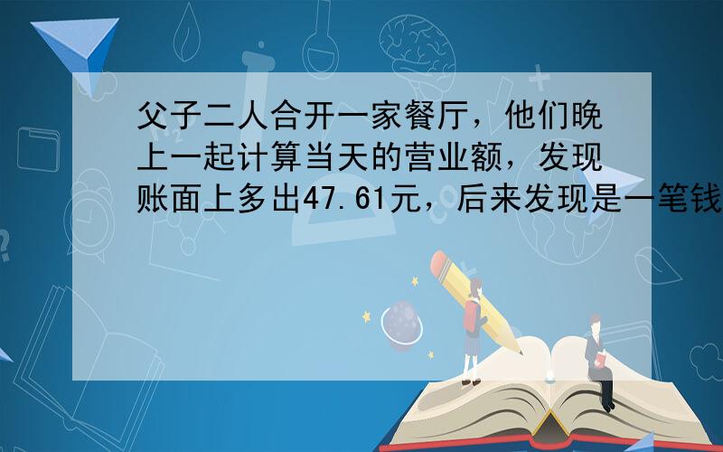 父子二人合开一家餐厅，他们晚上一起计算当天的营业额，发现账面上多出47.61元，后来发现是一笔钱的小数点点错了一位，原来