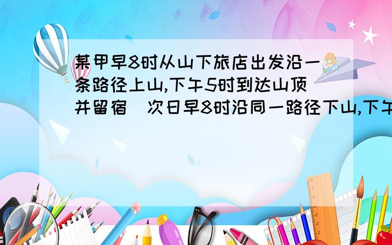 某甲早8时从山下旅店出发沿一条路径上山,下午5时到达山顶并留宿．次日早8时沿同一路径下山,下午5时回到旅店．某乙说,甲必