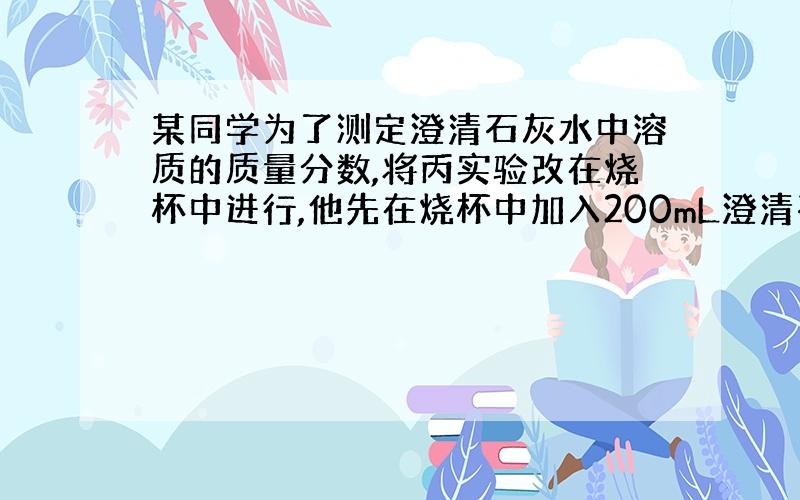 某同学为了测定澄清石灰水中溶质的质量分数,将丙实验改在烧杯中进行,他先在烧杯中加入200mL澄清石灰水（密度为1g\cm