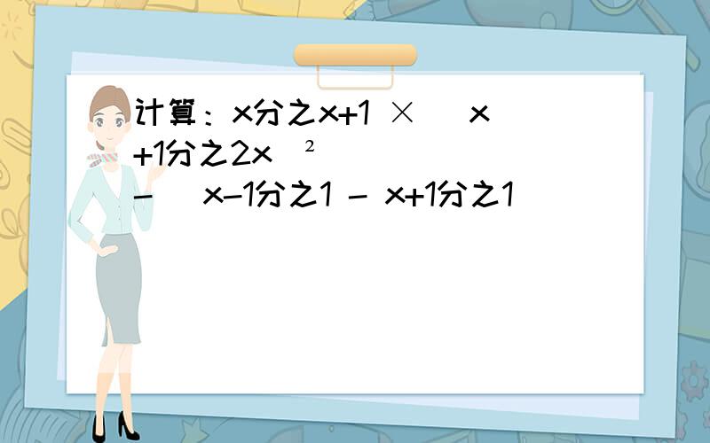 计算：x分之x+1 × (x+1分之2x)² - （x-1分之1 - x+1分之1)