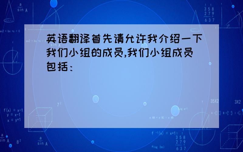 英语翻译首先请允许我介绍一下我们小组的成员,我们小组成员包括：