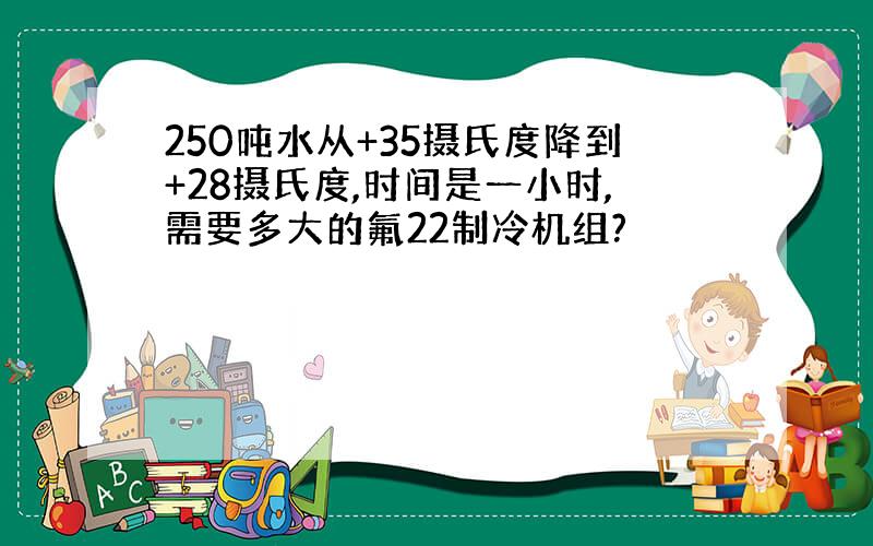 250吨水从+35摄氏度降到+28摄氏度,时间是一小时,需要多大的氟22制冷机组?