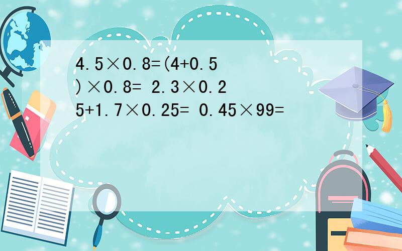 4.5×0.8=(4+0.5)×0.8= 2.3×0.25+1.7×0.25= 0.45×99=