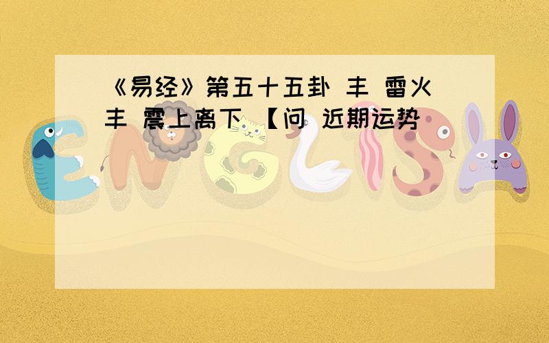 《易经》第五十五卦 丰 雷火丰 震上离下 【问 近期运势