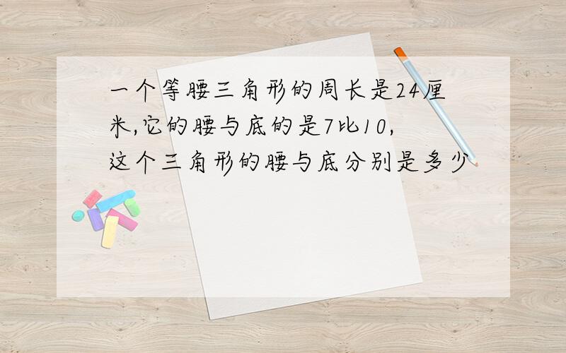 一个等腰三角形的周长是24厘米,它的腰与底的是7比10,这个三角形的腰与底分别是多少