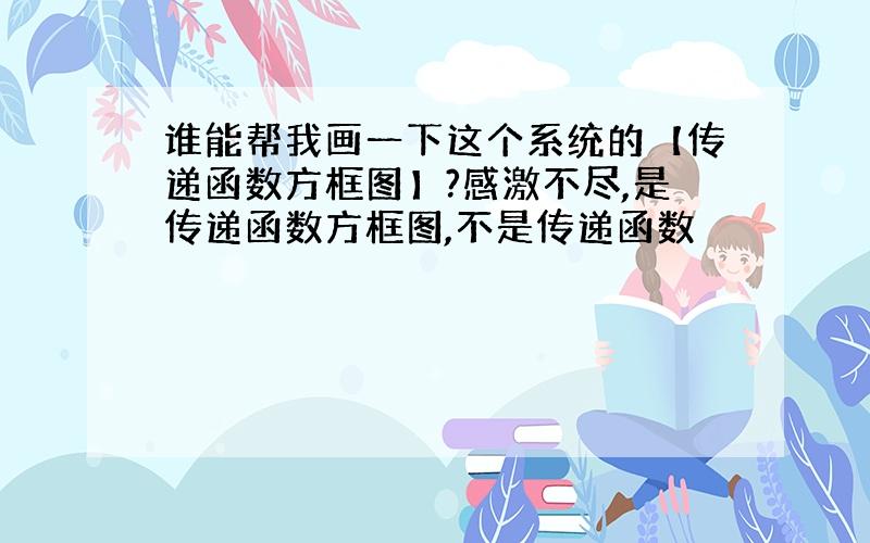 谁能帮我画一下这个系统的【传递函数方框图】?感激不尽,是传递函数方框图,不是传递函数