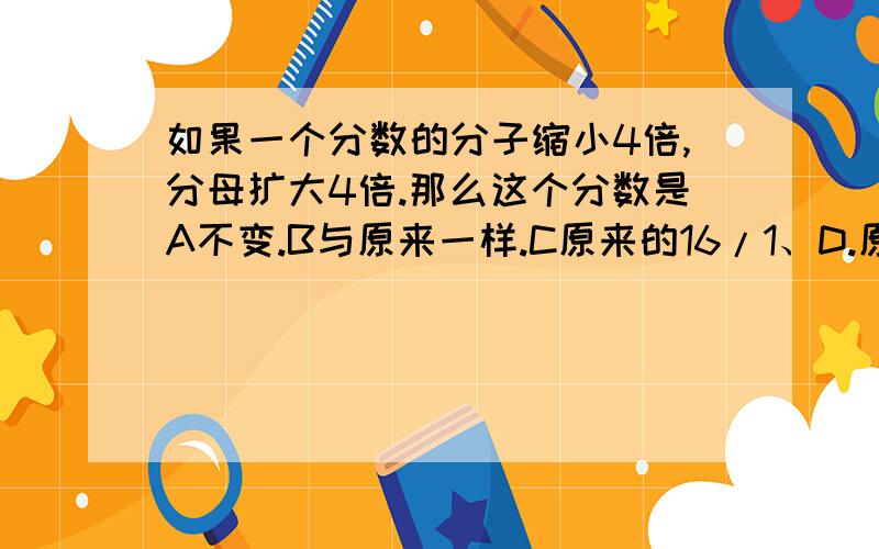 如果一个分数的分子缩小4倍,分母扩大4倍.那么这个分数是A不变.B与原来一样.C原来的16/1、D.原来16倍