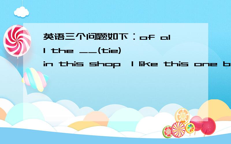 英语三个问题如下：of all the __(tie) in this shop,I like this one bes