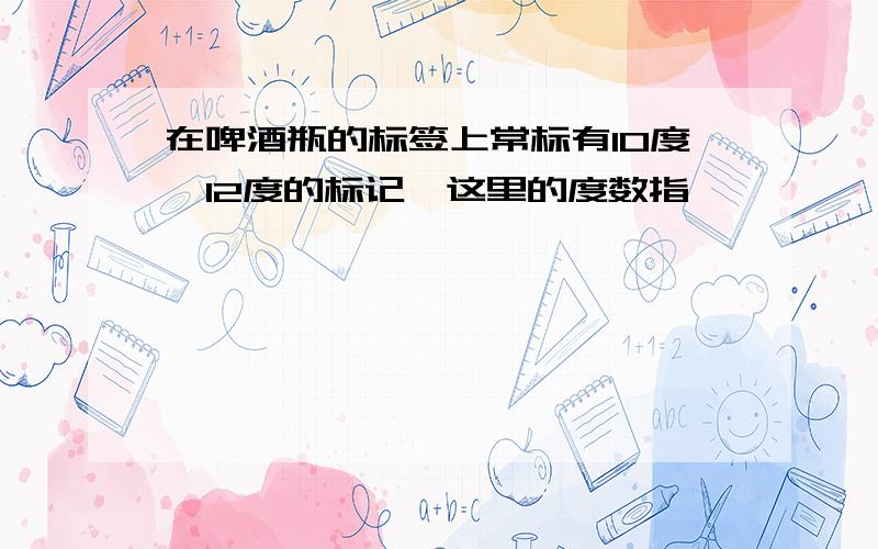 在啤酒瓶的标签上常标有10度、12度的标记,这里的度数指