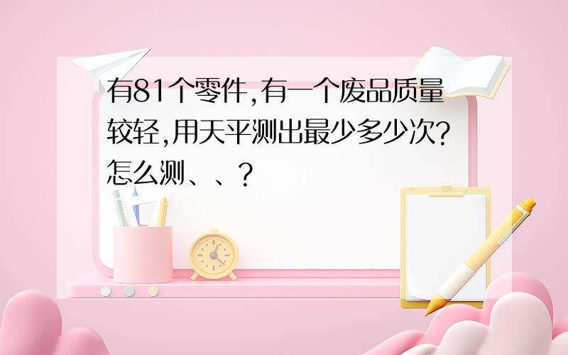 有81个零件,有一个废品质量较轻,用天平测出最少多少次?怎么测、、?