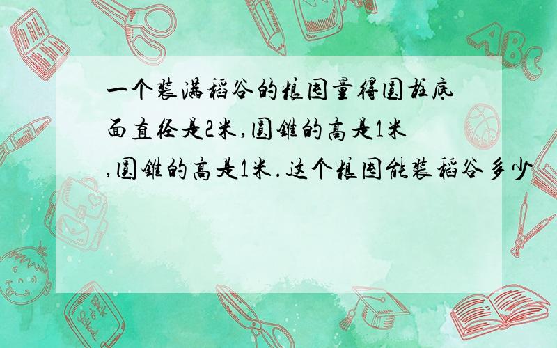 一个装满稻谷的粮囤量得圆柱底面直径是2米,圆锥的高是1米,圆锥的高是1米.这个粮囤能装稻谷多少