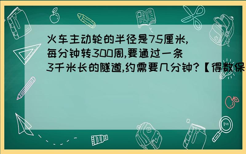 火车主动轮的半径是75厘米,每分钟转300周,要通过一条3千米长的隧道,约需要几分钟?【得数保留整数】